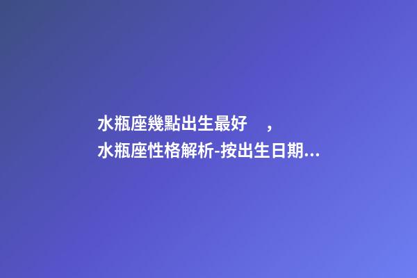 水瓶座幾點出生最好，水瓶座性格解析-按出生日期詳解